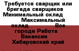 Требуется сварщик или бригада сварщиков  › Минимальный оклад ­ 4 000 › Максимальный оклад ­ 120 000 - Все города Работа » Вакансии   . Хабаровский край